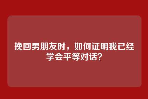 挽回男朋友时，如何证明我已经学会平等对话？