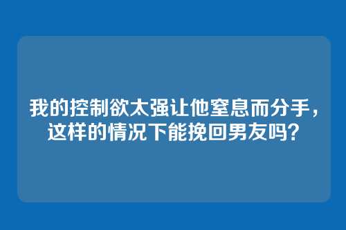 我的控制欲太强让他窒息而分手，这样的情况下能挽回男友吗？