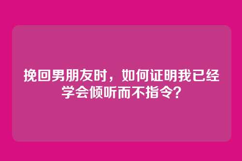 挽回男朋友时，如何证明我已经学会倾听而不指令？
