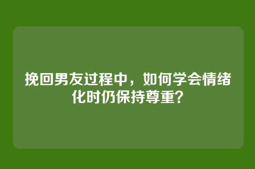 挽回男友过程中，如何学会情绪化时仍保持尊重？