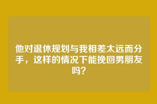 他对退休规划与我相差太远而分手，这样的情况下能挽回男朋友吗？