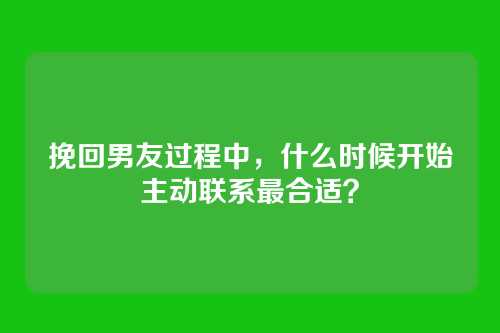 挽回男友过程中，什么时候开始主动联系最合适？