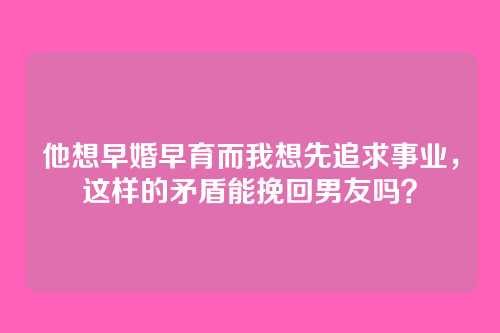 他想早婚早育而我想先追求事业，这样的矛盾能挽回男友吗？