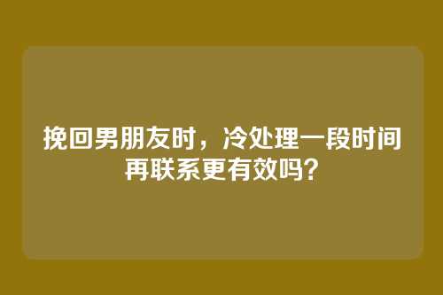 挽回男朋友时，冷处理一段时间再联系更有效吗？