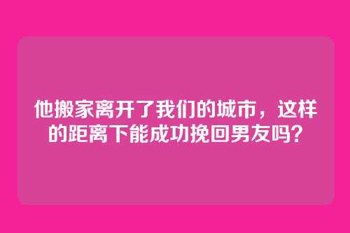 他搬家离开了我们的城市，这样的距离下能成功挽回男友吗？