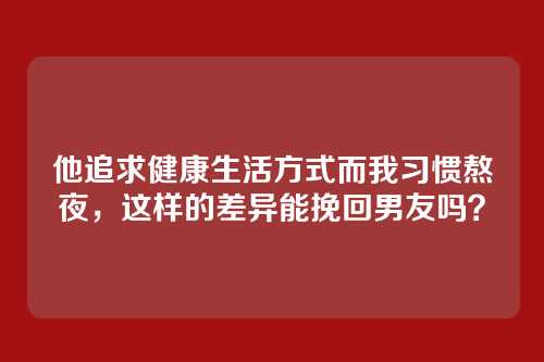 他追求健康生活方式而我习惯熬夜,这样的差异能挽回男友吗?