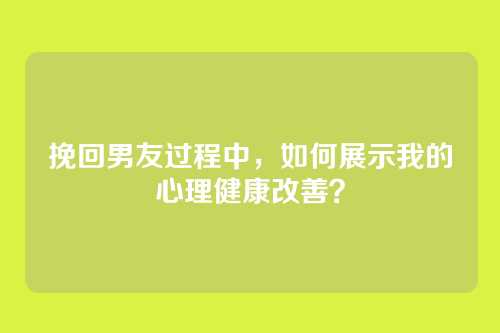 挽回男友过程中，如何展示我的心理健康改善？