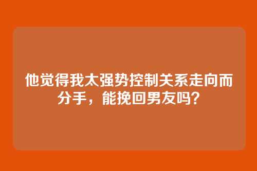 他觉得我太强势控制关系走向而分手，能挽回男友吗？