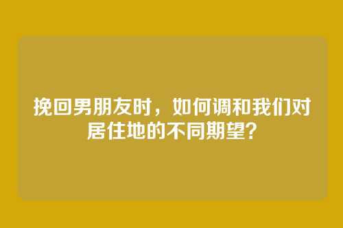 挽回男朋友时，如何调和我们对居住地的不同期望？