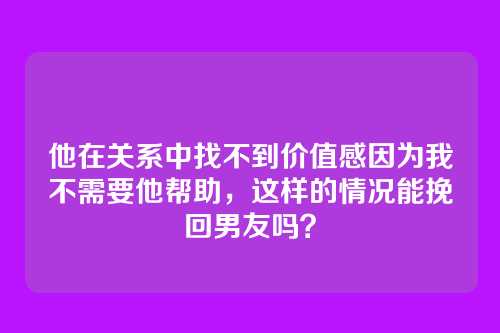 他在关系中找不到价值感因为我不需要他帮助，这样的情况能挽回男友吗？