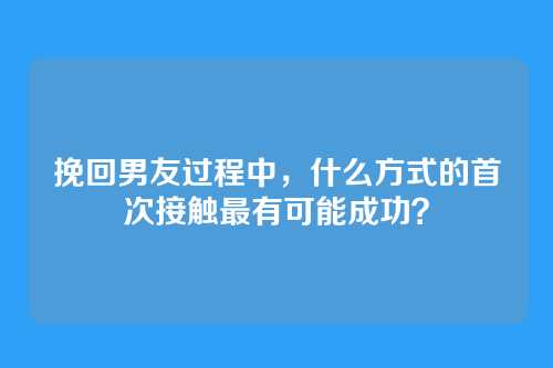 挽回男友过程中，什么方式的首次接触最有可能成功？