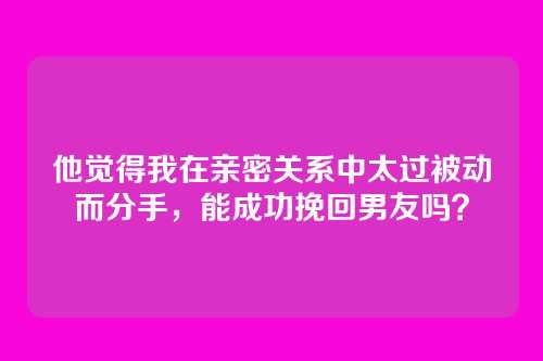 他觉得我在亲密关系中太过被动而分手，能成功挽回男友吗？