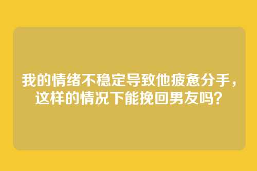 我的情绪不稳定导致他疲惫分手，这样的情况下能挽回男友吗？