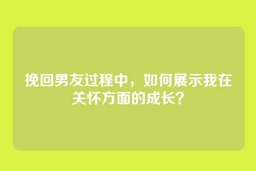挽回男友过程中，如何展示我在关怀方面的成长？
