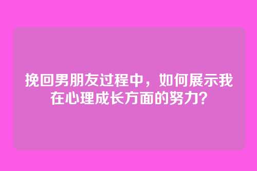 挽回男朋友过程中，如何展示我在心理成长方面的努力？