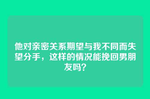 他对亲密关系期望与我不同而失望分手，这样的情况能挽回男朋友吗？