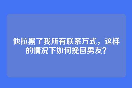 他拉黑了我所有联系方式，这样的情况下如何挽回男友？