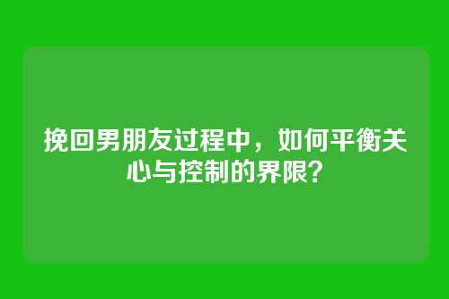 挽回男朋友过程中，如何平衡关心与控制的界限？