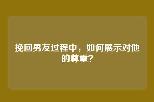 挽回男友过程中，如何展示对他的尊重？