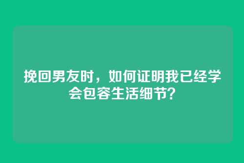 挽回男友时，如何证明我已经学会包容生活细节？