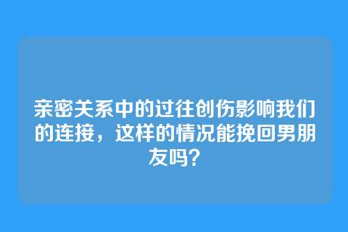 亲密关系中的过往创伤影响我们的连接，这样的情况能挽回男朋友吗？