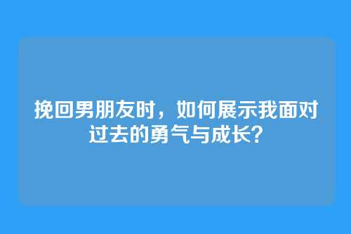 挽回男朋友时，如何展示我面对过去的勇气与成长？