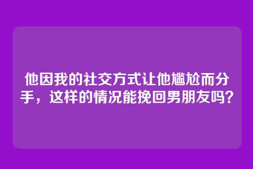 他因我的社交方式让他尴尬而分手，这样的情况能挽回男朋友吗？