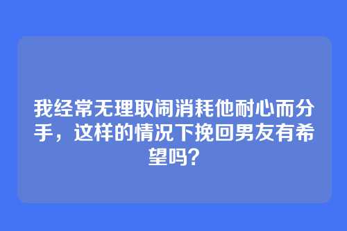 我经常无理取闹消耗他耐心而分手，这样的情况下挽回男友有希望吗？