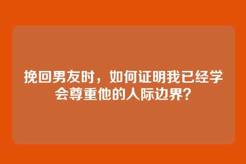 挽回男友时，如何证明我已经学会尊重他的人际边界？