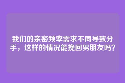 我们的亲密频率需求不同导致分手，这样的情况能挽回男朋友吗？