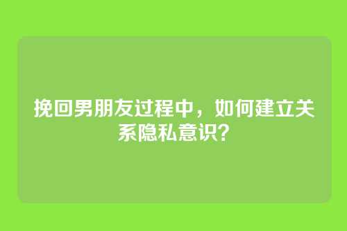挽回男朋友过程中，如何建立关系隐私意识？