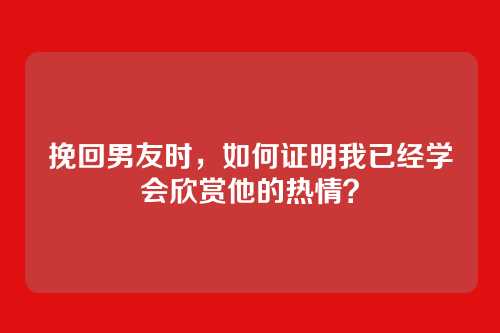 挽回男友时，如何证明我已经学会欣赏他的热情？