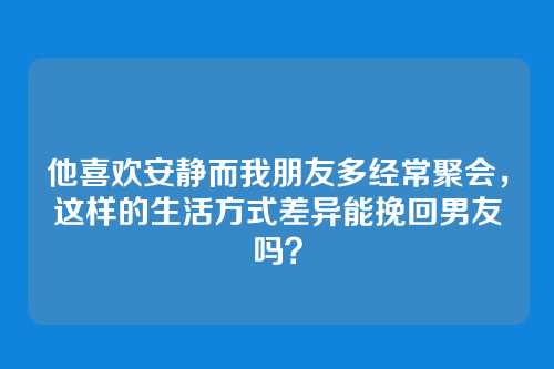 他喜欢安静而我朋友多经常聚会，这样的生活方式差异能挽回男友吗？