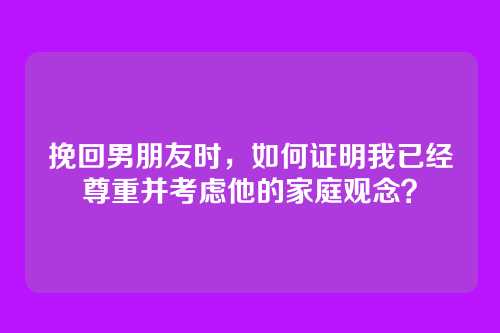 挽回男朋友时，如何证明我已经尊重并考虑他的家庭观念？