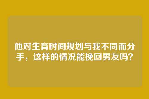 他对生育时间规划与我不同而分手，这样的情况能挽回男友吗？