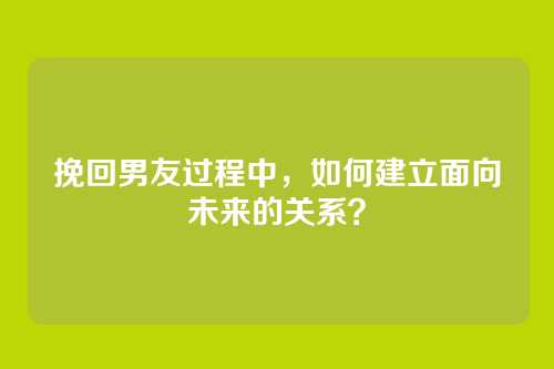 挽回男友过程中，如何建立面向未来的关系？