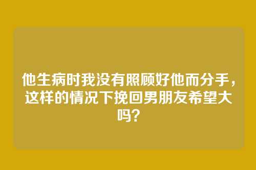 他生病时我没有照顾好他而分手，这样的情况下挽回男朋友希望大吗？