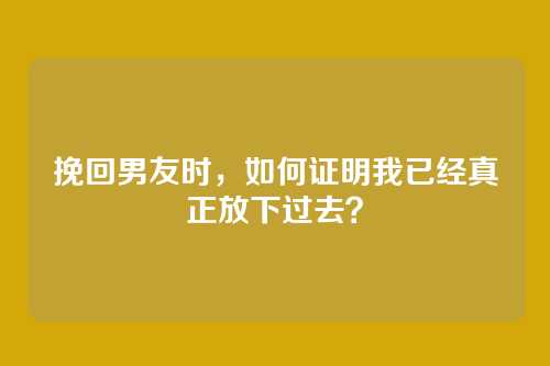 挽回男友时，如何证明我已经真正放下过去？