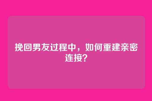 挽回男友过程中，如何重建亲密连接？