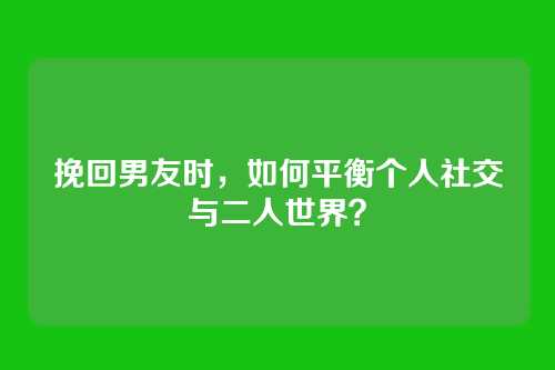 挽回男友时，如何平衡个人社交与二人世界？