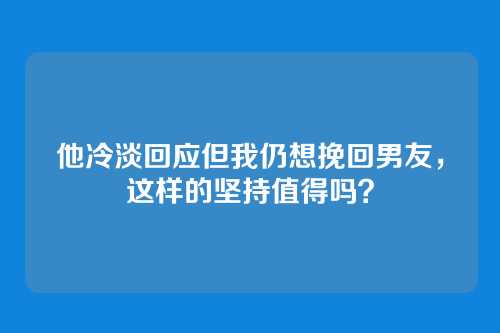 他冷淡回应但我仍想挽回男友，这样的坚持值得吗？