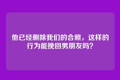 他已经删除我们的合照，这样的行为能挽回男朋友吗？