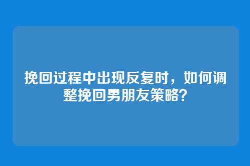 挽回过程中出现反复时，如何调整挽回男朋友策略？