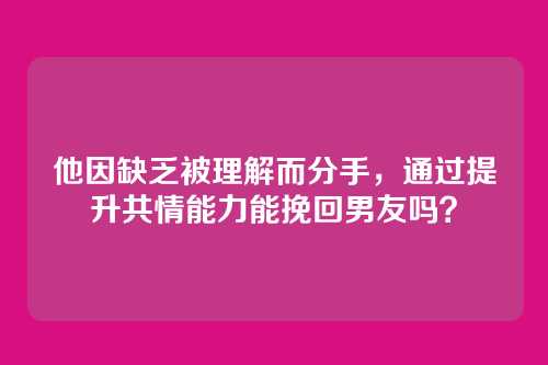 他因缺乏被理解而分手，通过提升共情能力能挽回男友吗？