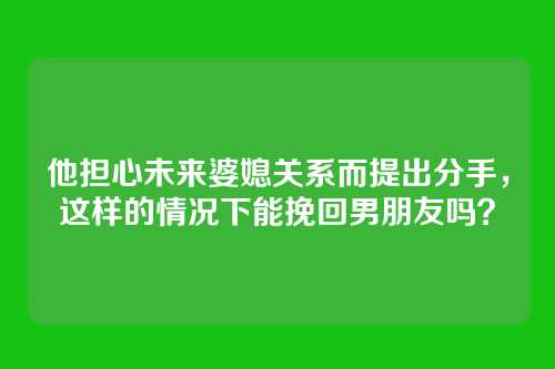 他担心未来婆媳关系而提出分手，这样的情况下能挽回男朋友吗？