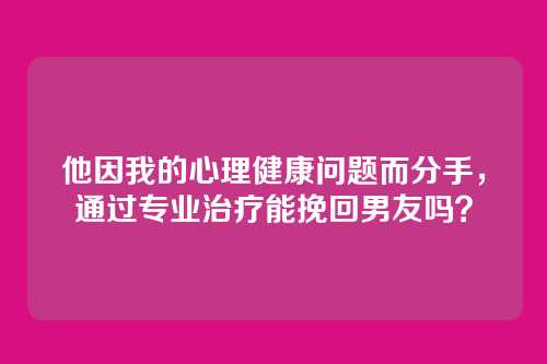 他因我的心理健康问题而分手，通过专业治疗能挽回男友吗？