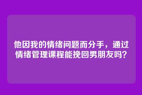 他因我的情绪问题而分手，通过情绪管理课程能挽回男朋友吗？