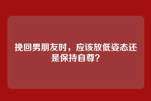 挽回男朋友时，应该放低姿态还是保持自尊？