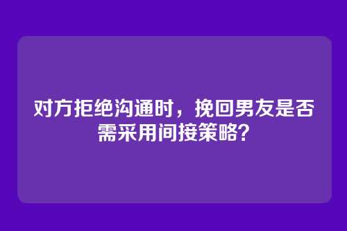 对方拒绝沟通时，挽回男友是否需采用间接策略？