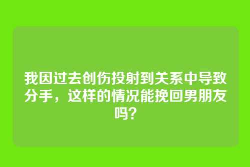 我因过去创伤投射到关系中导致分手，这样的情况能挽回男朋友吗？